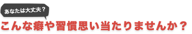 あなたは大丈夫?こんな癖や習慣思い当りませんか?